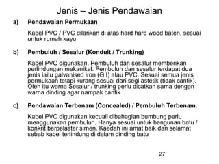 27
Jenis – Jenis Pendawaian
a) Pendawaian Permukaan
Kabel PVC / PVC dilarikan di atas hard hard wood baten, sesuai
untuk rumah kayu
b) Pembuluh / Sesalur (Konduit / Trunking)
Kabel PVC digunakan. Pembuluh dan sesalur memberikan
perlindungan mekanikal. Pembuluh dan sesalur terdapat dua
jenis iaitu galvanised iron (G.I) atau PVC. Sesuai semua jenis
permukaan tetapi kurang sesuai dari segi astetik (tidak cantik).
Oleh itu warna Sesalur / trunking perlu dicatkan sama dengan
warna dinding agar nampak cantik
c) Pendawaian Terbenam (Concealed) / Pembuluh Terbenam.
Kabel PVC digunakan kecuali dibahagian bumbung perlu
menggunakan pembuluh. Hanya sesuai untuk bangunan batu /
konkrit berpelaster simen. Kaedah ini amat baik dan selamat
sebab kabel terlindung di dalam dinding batu
 