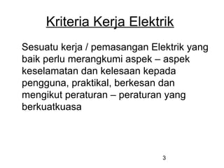3
Kriteria Kerja Elektrik
Sesuatu kerja / pemasangan Elektrik yang
baik perlu merangkumi aspek – aspek
keselamatan dan kelesaan kepada
pengguna, praktikal, berkesan dan
mengikut peraturan – peraturan yang
berkuatkuasa
 