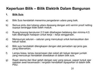 31
Keperluan Bilik – Bilik Elektrik Dalam Bangunan
1. Bilik Suis
a) Bilik Suis hendaklah menerima pengedaran udara yang baik.
b) Semua pintu dan lubang udara dipasang dengan anti vermin proof netting
supaya serangga tidak boleh masuk.
c) Ruang kosong berukuran 2.5 kaki dibahagian belakang dan minima 4.5
kaki dibahagian hadapan untuk kerja – kerja senggaraan.
d) Mempunyai saluran – saluran yang mencukupi untuk kemasukkan dan
keluar kabel.
e) Bilik suis hendaklah dilengkapan dengan alat pemadam api jenis gas
yang dibenarkan.
f) Lampu biasa, lampu kecemasan dan soket alir keluar dengan jumlah
yang mencukupi hendaklah disediakan di dalam bilik suis.
g) Rajah skema dan tikar getah dengan saiz yang sesuai, papan tunjuk ajar
rawatan awal kecemasan / renjatan hendaklah dipaparkan di dalam bilik
PSU.
 