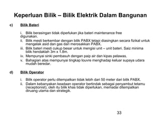 33
Keperluan Bilik – Bilik Elektrik Dalam Bangunan
c) Bilik Bateri
i. Bilik berasingan tidak diperlukan jika bateri maintenance free
digunakan.
ii. Bilik mesti berkembar dengan bilik PABX tetapi diasingkan secara fizikal untuk
mengelak asid dan gas dari merosakkan PABX.
iii. Bilik bateri mesti cukup besar untuk mengisi unit – unit bateri. Saiz minima
bilik hendaklah 3m x 1.8m.
iv. Mempunyai sinki pembasuh dengan paip air dan kipas pelawas.
v. Bahagian atas mempunyai tingkap louvre menghadap keluar supaya udara
mudah beredar.
d) Bilik Operator
i. Bilik operator perlu ditempatkan tidak lebih dari 50 meter dari bilik PABX.
ii. Dalam kebanyakan keadaan operator bertindak sebagai penyambut tetamu
(receptionist), oleh itu bilik khas tidak diperlukan, memadai ditempatkan
diruang utama dan strategik.
 