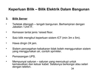 34
Keperluan Bilik – Bilik Elektrik Dalam Bangunan
3. Bilik Server
• Terletak ditengah – tengah bangunan. Berhampiran dengan
Jabatan / Unit IT.
• Kemasan lantai jenis ‘raised floor.
• Saiz bilik mengikut keperluan sistem ICT (min 3m x 5m).
• Hawa dingin 24 jam.
• Sistem pencegahan kebakaran tidak boleh menggunakan sistem
yang menggunakan air, contoh sprinkler.
• Pemasangan UPS.
• Mempunyai saluran – saluran yang mencukupi untuk
kemasukkan dan keluar kabel. Selalunya berkongsi atau selari
dengan telefon.
 