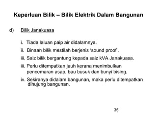 35
Keperluan Bilik – Bilik Elektrik Dalam Bangunan
d) Bilik Janakuasa
i. Tiada laluan paip air didalamnya.
ii. Binaan bilik mestilah berjenis ‘sound proof’.
iii. Saiz bilik bergantung kepada saiz kVA Janakuasa.
iii. Perlu ditempatkan jauh kerana menimbulkan
pencemaran asap, bau busuk dan bunyi bising.
iv. Sekiranya didalam bangunan, maka perlu ditempatkan
dihujung bangunan.
 
