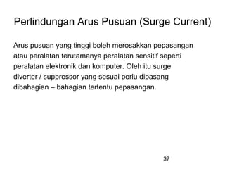 37
Perlindungan Arus Pusuan (Surge Current)
Arus pusuan yang tinggi boleh merosakkan pepasangan
atau peralatan terutamanya peralatan sensitif seperti
peralatan elektronik dan komputer. Oleh itu surge
diverter / suppressor yang sesuai perlu dipasang
dibahagian – bahagian tertentu pepasangan.
 