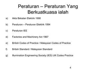 4
Peraturan – Peraturan Yang
Berkuatkuasa ialah
a) Akta Bekalan Elektrik 1990
b) Peraturan – Peraturan Elektrik 1994
c) Peraturan IEE
d) Factories and Machinery Act 1967
e) British Codes of Practice / Malaysian Codes of Practice
f) British Standard / Malaysian Standard
g) Illumination Engineering Society (IES) UK Codes Practice
 