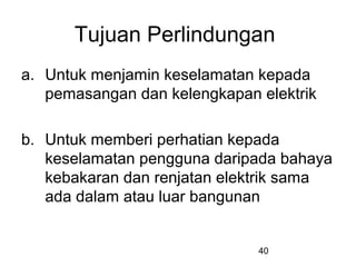 40
Tujuan Perlindungan
a. Untuk menjamin keselamatan kepada
pemasangan dan kelengkapan elektrik
b. Untuk memberi perhatian kepada
keselamatan pengguna daripada bahaya
kebakaran dan renjatan elektrik sama
ada dalam atau luar bangunan
 