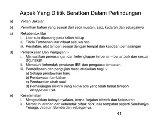 41
Aspek Yang Dititik Beratkan Dalam Perlindungan
a) Voltan Bekalan
b) Pemilihan bahan yang sesuai dari segi muatan, saiz, kadaran dan sebagainya
c) Rekabentuk litar
i. Litar suis dipasang pada talian hidup
ii. Tiada Tambahan litar dibuat sesuka hati
iii. Peralatan, alat tambah sesuai dengan tempat dan keadaan pemasangan
d) Pemeriksaan Dan Pengujian :-
i. Memastikan pemasangan dan kelengkapan ini benar – benar baik dan sesuai
digunakan
ii. Mematuhi kehendak peraturan IEE dan penguasa tempatan.
iii. Pemeriksaan dan pengujian mesti dilakukan bagi :-
a) Setiapa pendawaian baru
b) Pendawaian tambahan
c) Pendawaian ubah suai
d) Pemasangan elektrik yang sedia ada yang telah tamat tempoh
penggunaannya.
e) Keselamatan
i. Mengelakkan bahaya nyalaan, terma, kejutan elektrik dan kebakaran
ii. Mematuhi arahan dan kehendak pihak berkuasa tempatan seperti Suruhanjya
Tenaga, Jabatan Bomba dan sebagainya.
 