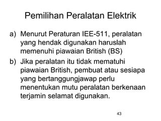 43
Pemilihan Peralatan Elektrik
a) Menurut Peraturan IEE-511, peralatan
yang hendak digunakan haruslah
memenuhi piawaian British (BS)
b) Jika peralatan itu tidak mematuhi
piawaian British, pembuat atau sesiapa
yang bertanggungjawap perlu
menentukan mutu peralatan berkenaan
terjamin selamat digunakan.
 