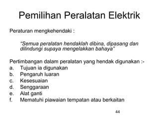44
Pemilihan Peralatan Elektrik
Peraturan mengkehendaki :
“Semua peralatan hendaklah dibina, dipasang dan
dilindungi supaya mengelakkan bahaya”
Pertimbangan dalam peralatan yang hendak digunakan :-
a. Tujuan ia digunakan
b. Pengaruh luaran
c. Kesesuaian
d. Senggaraan
e. Alat ganti
f. Mematuhi piawaian tempatan atau berkaitan
 