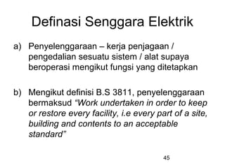 45
Definasi Senggara Elektrik
a) Penyelenggaraan – kerja penjagaan /
pengedalian sesuatu sistem / alat supaya
beroperasi mengikut fungsi yang ditetapkan
b) Mengikut definisi B.S 3811, penyelenggaraan
bermaksud “Work undertaken in order to keep
or restore every facility, i.e every part of a site,
building and contents to an acceptable
standard”
 