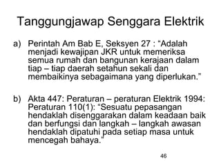 46
Tanggungjawap Senggara Elektrik
a) Perintah Am Bab E, Seksyen 27 : “Adalah
menjadi kewajipan JKR untuk memeriksa
semua rumah dan bangunan kerajaan dalam
tiap – tiap daerah setahun sekali dan
membaikinya sebagaimana yang diperlukan.”
b) Akta 447: Peraturan – peraturan Elektrik 1994:
Peraturan 110(1): “Sesuatu pepasangan
hendaklah disenggarakan dalam keadaan baik
dan berfungsi dan langkah – langkah awasan
hendaklah dipatuhi pada setiap masa untuk
mencegah bahaya.”
 