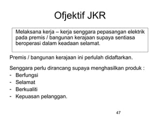 47
Ofjektif JKR
Melaksana kerja – kerja senggara pepasangan elektrik
pada premis / bangunan kerajaan supaya sentiasa
beroperasi dalam keadaan selamat.
Premis / bangunan kerajaan ini perlulah didaftarkan.
Senggara perlu dirancang supaya menghasilkan produk :
- Berfungsi
- Selamat
- Berkualiti
- Kepuasan pelanggan.
 