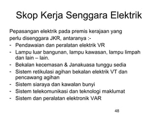 48
Skop Kerja Senggara Elektrik
Pepasangan elektrik pada premis kerajaan yang
perlu disenggara JKR, antaranya :-
- Pendawaian dan peralatan elektrik VR
- Lampu luar bangunan, lampu kawasan, lampu limpah
dan lain – lain.
- Bekalan kecemasan & Janakuasa tunggu sedia
- Sistem retikulasi agihan bekalan elektrik VT dan
pencawang agihan
- Sistem siaraya dan kawalan bunyi
- Sistem telekomunikasi dan teknologi maklumat
- Sistem dan peralatan elektronik VAR
 