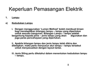 8
Keperluan Pemasangan Elektrik
1. Lampu
a) Kedudukan Lampu
i. Dengan menggunakan ‘Lumen Method’ boleh membuat kiraan
bagi mendapatkan bilangan lampu – lampu yang diperlukan
untuk sesuatu bangunan. Bilangan Lampu – lampu adalah
bergantung kepada jenis – jenis lampu yang akan digunakan dan
juga paras pencahayaan yang diperlukan.
ii. Apabila bilangan lampu dan jenis lampu telah dikira dan
ditetapkan, maka perlu menyusun atur lampu – lampu tersebut
untuk menyesuaikan dengan layout lantai.
iii. Jenis Siling perlu diketahui dalam menentukan kedudukan lampu
– lampu.
 