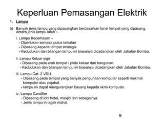 9
Keperluan Pemasangan Elektrik
1. Lampu
b) Banyak jenis lampu yang dipasangkan berdasarkan funsi tempat yang dipasang.
Antara jenis lampu ialah :-
i. Lampu Kecemasan –
- Diperlukan semasa putus bekalan
- Dipasang kepada tempat strategik.
- Kedudukan dan bilangan lampu ini biasanya dicadangkan oleh Jabatan Bomba.
ii. Lampu Keluar sign
- Dipasang pada arah tempat / pintu keluar dari bangunan.
- Kedudukan dan bilangan lampu ini biasanya dicadangkan oleh Jabatan Bomba.
iii. Lampu Cat. 2 VDU
- Dipasang pada tempat yang banyak pengunaan komputer seperti makmal
komputer atau pejabat.
- lampu ini dapat mengurangkan bayang kepada skrin komputer.
iv. Lampu Candilier
- Dipasang di lobi hotel, masjid dan sebagainya.
- Jenis lampu ini agak mahal.
 