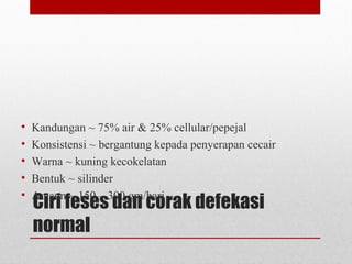 Ciri feses dan corak defekasi
normal
• Kandungan ~ 75% air & 25% cellular/pepejal
• Konsistensi ~ bergantung kepada penyerapan cecair
• Warna ~ kuning kecokelatan
• Bentuk ~ silinder
• Amaun ~ 150 – 300 gm/hari
 