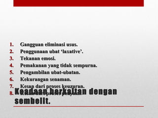 Keadaan berkaitan dengan
sembelit.
1.1. Gangguan eliminasi usus.Gangguan eliminasi usus.
2.2. Penggunaan ubat ‘laxative’.Penggunaan ubat ‘laxative’.
3.3. Tekanan emosi.Tekanan emosi.
4.4. Pemakanan yang tidak sempurna.Pemakanan yang tidak sempurna.
5.5. Pengambilan ubat-ubatan.Pengambilan ubat-ubatan.
6.6. Kekurangan senaman.Kekurangan senaman.
7.7. Kesan dari proses keuzuran.Kesan dari proses keuzuran.
8.8. Kesan dari proses penyakitKesan dari proses penyakit.
 