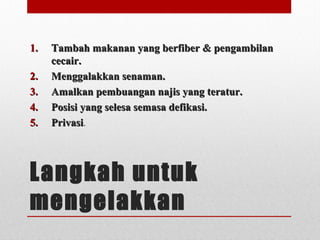 Langkah untuk
mengelakkan
1.1. Tambah makanan yang berfiber & pengambilanTambah makanan yang berfiber & pengambilan
cecair.cecair.
2.2. Menggalakkan senaman.Menggalakkan senaman.
3.3. Amalkan pembuangan najis yang teratur.Amalkan pembuangan najis yang teratur.
4.4. Posisi yang selesa semasa defikasi.Posisi yang selesa semasa defikasi.
5.5. PrivasiPrivasi.
 