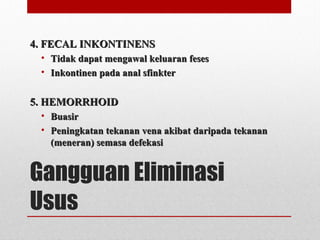 Gangguan Eliminasi
Usus
4. FECAL INKONTINENS4. FECAL INKONTINENS
• Tidak dapat mengawal keluaran fesesTidak dapat mengawal keluaran feses
• Inkontinen pada anal sfinkterInkontinen pada anal sfinkter
5. HEMORRHOID5. HEMORRHOID
• BuasirBuasir
• Peningkatan tekanan vena akibat daripada tekananPeningkatan tekanan vena akibat daripada tekanan
(meneran) semasa defekasi(meneran) semasa defekasi
 