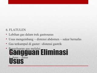 Gangguan Eliminasi
Usus
6. FLATULEN
• Lebihan gas dalam trek gastrousus
• Usus mengembang ~ distensi abdomen ~ sukar bernafas
• Gas terkumpul di gaster ~distensi gastrik
• Pengeluaran gas melalui
• Mulut ~ sendawa
• Anus ~ flatus
 