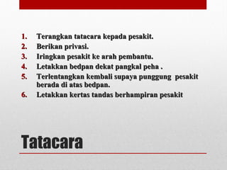 Tatacara
1.1. Terangkan tatacara kepada pesakit.Terangkan tatacara kepada pesakit.
2.2. Berikan privasi.Berikan privasi.
3.3. Iringkan pesakit ke arah pembantu.Iringkan pesakit ke arah pembantu.
4.4. Letakkan bedpan dekat pangkal peha .Letakkan bedpan dekat pangkal peha .
5.5. Terlentangkan kembali supaya punggung pesakitTerlentangkan kembali supaya punggung pesakit
berada di atas bedpan.berada di atas bedpan.
6.6. Letakkan kertas tandas berhampiran pesakitLetakkan kertas tandas berhampiran pesakit
 