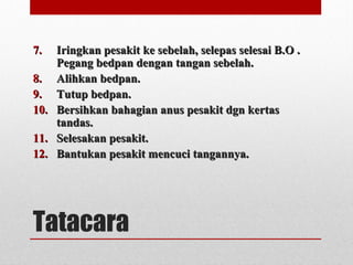 Tatacara
7.7. Iringkan pesakit ke sebelah, selepas selesai B.O .Iringkan pesakit ke sebelah, selepas selesai B.O .
Pegang bedpan dengan tangan sebelah.Pegang bedpan dengan tangan sebelah.
8.8. Alihkan bedpan.Alihkan bedpan.
9.9. Tutup bedpan.Tutup bedpan.
10.10. Bersihkan bahagian anus pesakit dgn kertasBersihkan bahagian anus pesakit dgn kertas
tandas.tandas.
11.11. Selesakan pesakit.Selesakan pesakit.
12.12. Bantukan pesakit mencuci tangannya.Bantukan pesakit mencuci tangannya.
 
