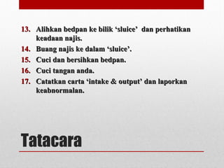 Tatacara
13.13. Alihkan bedpan ke bilik ‘sluice’ dan perhatikanAlihkan bedpan ke bilik ‘sluice’ dan perhatikan
keadaan najis.keadaan najis.
14.14. Buang najis ke dalam ‘sluice’.Buang najis ke dalam ‘sluice’.
15.15. Cuci dan bersihkan bedpan.Cuci dan bersihkan bedpan.
16.16. Cuci tangan anda.Cuci tangan anda.
17.17. Catatkan carta ‘intake & output’ dan laporkanCatatkan carta ‘intake & output’ dan laporkan
keabnormalan.keabnormalan.
 