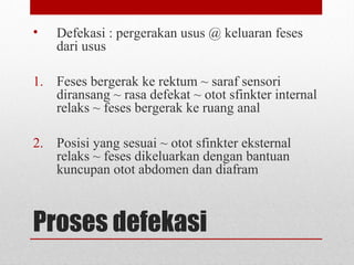 Proses defekasi
• Defekasi : pergerakan usus @ keluaran feses
dari usus
1. Feses bergerak ke rektum ~ saraf sensori
diransang ~ rasa defekat ~ otot sfinkter internal
relaks ~ feses bergerak ke ruang anal
2. Posisi yang sesuai ~ otot sfinkter eksternal
relaks ~ feses dikeluarkan dengan bantuan
kuncupan otot abdomen dan diafram
 