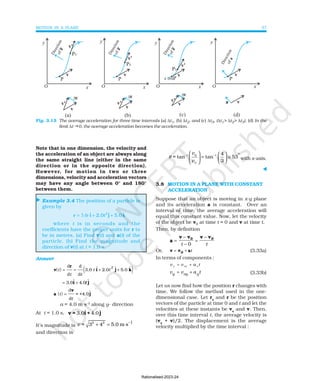 MOTION IN A PLANE 37
⊳
x (m)
Note that in one dimension, the velocity and
the acceleration of an object are always along
the same straight line (either in the same
direction or in the opposite direction).
However, for motion in two or three
dimensions, velocity and acceleration vectors
may have any angle between 0° and 180°
between them.
Example 3.4 The position of a particle is
given by
r i j k
= + +
3.0t ˆ . ˆ . ˆ
2 0 5 0
2
t
where t is in seconds and the
coefficients have the proper units for r to
be in metres. (a) Find v(t) and a(t) of the
particle. (b) Find the magnitude and
direction of v(t) at t = 1.0 s.
Answer
( ) ( )
v
r
i j k
t
t t
t t
2
= = + +
d
d
d
d
3.0 2.0 5.0
ɵ ɵ ɵ
= +
3.0 .0
ɵ ɵ
i j
4 t
( )
a
v
j
t
t
=
d
d
= +4.0ɵ
a = 4.0 m s–2
along y- direction
At t = 1.0 s, ˆ ˆ
3.0 4.0
v = i + j
It’s magnitude is
2 2 1
-
= 3 4 5.0 m s
v + =
and direction is
-1 1 4
= tan tan 53
3
y
x
v
v
θ −
    °
= ≅
   
 
 
with x-axis.
⊳
3.8 MOTION IN A PLANE WITH CONSTANT
ACCELERATION
Suppose that an object is moving in x-y plane
and its acceleration a is constant. Over an
interval of time, the average acceleration will
equal this constant value. Now, let the velocity
of the object be v0 at time t = 0 and v at time t.
Then, by definition
a
v v v v
0 0
=
−
−
=
−
t t
0
Or, v v a
0
= + t (3.33a)
In terms of components :
x ox x
v v a t
= +
v v a t
y oy y
= + (3.33b)
Let us now find how the position r changes with
time. We follow the method used in the one-
dimensional case. Let ro
and r be the position
vectors of the particle at time 0 and t and let the
velocities at these instants be vo
and v. Then,
over this time interval t, the average velocity is
(vo
+ v)/2. The displacement is the average
velocity multiplied by the time interval :
Fig. 3.15 The average acceleration for three time intervals (a) ∆t1, (b) ∆t2, and (c) ∆t3, (∆t1> ∆t2> ∆t3). (d) In the
limit ∆t g0, the average acceleration becomes the acceleration.
Rationalised-2023-24
 