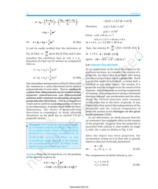 PHYSICS
38
( )
2 2
ˆ ˆ
5.0 1.5 1.0
t t t
= + +
i j
Therefore, ( ) 2
5.0 1.5
x t t t
= +
( ) 2
1.0
y t t
= +
Given x (t) = 84 m, t = ?
5.0 t + 1.5 t2
= 84 ⇒
⇒
⇒
⇒
⇒ t = 6 s
At t = 6 s, y = 1.0 (6)2
= 36.0 m
Now, the velocity ( )
d ˆ ˆ
5.0 3.0 2.0
d
t t
t
= = + +
r
v i j
At t = 6 s, v i j
= +
23. ɵ ɵ
0 12.0
speed 2 2 1
23 12 26 m s−
= = + ≅
v . ⊳
3.9 PROJECTILE MOTION
As an application of the ideas developed in the
previous sections, we consider the motion of a
projectile. An object that is in flight after being
thrown or projected is called a projectile. Such
a projectile might be a football, a cricket ball, a
baseball or any other object. The motion of a
projectile may be thought of as the result of two
separate, simultaneously occurring components
of motions. One component is along a horizontal
direction without any acceleration and the other
along the vertical direction with constant
acceleration due to the force of gravity. It was
Galileo who first stated this independency of the
horizontal and the vertical components of
projectile motion in his Dialogue on the great
world systems (1632).
In our discussion, we shall assume that the
air resistance has negligible effect on the motion
of the projectile. Suppose that the projectile is
launched with velocity vo
that makes an angle
θo
with the x-axis as shown in Fig. 3.16.
After the object has been projected, the
acceleration acting on it is that due to gravity
which is directed vertically downward:
a j
= −g ɵ
Or, ax
= 0, ay
= – g (3.35)
The components of initial velocity vo
are :
vox
= vo
cos θo
voy
= vo
sin θo (3.36)
⊳
r r
v v v a v
0
0 0 0
− =
+





 =
+
( )+






2 2
t
t
t
2
1
2
t t
= +
0
v a
Or, r r v a
0 0
= + +
t t
1
2
2
(3.34a)
It can be easily verified that the derivative of
Eq. (3.34a), i.e.
d
d
r
t
gives Eq.(3.33a) and it also
satisfies the condition that at t=0, r = ro
.
Equation (3.34a) can be written in component
form as
x x v t a t
ox x
= + +
0
2
1
2
2
1
2
0 oy y
y y v t a t
= + + (3.34b)
One immediate interpretation of Eq.(3.34b) is that
the motions in x- and y-directions can be treated
independently of each other. That is, motion in
a plane (two-dimensions) can be treated as two
separate simultaneous one-dimensional
motions with constant acceleration along two
perpendicular directions. This is an important
result and is useful in analysing motion of objects
in two dimensions. A similar result holds for three
dimensions. The choice of perpendicular
directions is convenient in many physical
situations, as we shall see in section 3.9 for
projectile motion.
Example 3.5 A particle starts from origin
at t = 0 with a velocity 5.0 î m/s and moves
in x-y plane under action of a force which
produces a constant acceleration of
(3.0i
ɵ
ɵ
ɵ
ɵ
ɵ+2.0j
ɵ
ɵ
ɵ
ɵ
ɵ) m/s2
. (a) What is the
y-coordinate of the particle at the instant
its x-coordinate is 84 m ? (b) What is the
speed of the particle at this time ?
Answer From Eq. (3.34a) for r0 = 0, the position
of the particle is given by
( ) 2
1
2
t t t
= +
0
r v a
( )( ) 2
ˆ ˆ ˆ
5.0 1/2 3.0 2.0
t t
= + +
i i j
Rationalised-2023-24
 