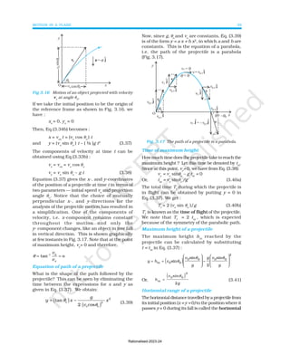 MOTION IN A PLANE 39
If we take the initial position to be the origin of
the reference frame as shown in Fig. 3.16, we
have :
xo
= 0, yo
= 0
Then, Eq.(3.34b) becomes :
x = vox
t = (vo
cos θo
) t
and y = (vo
sin θo
) t – ( ½ )g t2
(3.37)
The components of velocity at time t can be
obtained using Eq.(3.33b) :
vx
= vox
= vo
cos θo
vy
= vo
sin θo
– g t (3.38)
Equation (3.37) gives the x-, and y-coordinates
of the position of a projectile at time t in terms of
two parameters — initial speed vo
and projection
angle θo
. Notice that the choice of mutually
perpendicular x-, and y-directions for the
analysis of the projectile motion has resulted in
a simplification. One of the components of
velocity, i.e. x-component remains constant
throughout the motion and only the
y- component changes, like an object in free fall
in vertical direction. This is shown graphically
at few instants in Fig. 3.17. Note that at the point
of maximum height, vy
= 0 and therefore,
-1
tan o
y
x
v
v
θ = =
Equation of path of a projectile
What is the shape of the path followed by the
projectile? This can be seen by eliminating the
time between the expressions for x and y as
given in Eq. (3.37). We obtain:
( )
( )
2
o 2
o o
tan
2 cos
g
y x x
v
θ
θ
= −
(3.39)
Fig 3.16 Motion of an object projected with velocity
vo
at angle θ0
.
Now, since g, θo
and vo
are constants, Eq. (3.39)
is of the form y = a x + b x2
, in which a and b are
constants. This is the equation of a parabola,
i.e. the path of the projectile is a parabola
(Fig. 3.17).
Fig. 3.17 The path of a projectile is a parabola.
Time of maximum height
Howmuchtimedoestheprojectiletaketoreachthe
maximum height ? Let this time be denoted by tm
.
Since at this point, vy
= 0, we have from Eq. (3.38):
vy
= vo
sinθo
– g tm
= 0
Or, tm
= vo
sinθo
/g (3.40a)
The total time Tf
during which the projectile is
in flight can be obtained by putting y = 0 in
Eq. (3.37). We get :
Tf
= 2 (vo
sin θo
)/g (3.40b)
Tf
is known as the time of flight of the projectile.
We note that Tf
= 2 tm
, which is expected
because of the symmetry of the parabolic path.
Maximum height of a projectile
The maximum height hm
reached by the
projectile can be calculated by substituting
t = tm
in Eq. (3.37) :
( )
y h v
v
g
g v
g
m 0
0 0
= =







 −








sin
sin
2
sin
0
0 0
2
θ
θ θ
Or,
( )
h
v
m
0
=
sin 0
θ
2
2g
(3.41)
Horizontal range of a projectile
Thehorizontaldistancetravelledbyaprojectilefrom
its initial position (x = y = 0) to the position where it
passes y = 0 during its fall is called the horizontal
Rationalised-2023-24
 