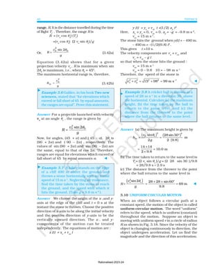 PHYSICS
40
⊳
⊳
⊳
range, R. It is the distance travelled during the time
of flight Tf
. Therefore, the range R is
R = (vo
cos θo
) (Tf
)
=(vo
cos θo
) (2 vo
sin θo
)/g
Or, R
v
g
0
2
=
sin 2 0
θ
(3.42a)
Equation (3.42a) shows that for a given
projection velocity vo
, R is maximum when sin
2θ0
is maximum, i.e., when θ0
= 450
.
The maximum horizontal range is, therefore,
R
v
g
m
0
2
= (3.42b)
Example 3.6 Galileo, in his book Two new
sciences, stated that “for elevations which
exceed or fall short of 45° by equal amounts,
the ranges are equal”. Prove this statement.
Answer For a projectile launched with velocity
vo
at an angle θo
, the range is given by
0
sin2
2
0
v
R
g
θ
=
Now, for angles, (45° + α) and ( 45° – α), 2θo
is
(90° + 2α) and ( 90° – 2α) , respectively. The
values of sin (90° + 2α) and sin (90° – 2α) are
the same, equal to that of cos 2α. Therefore,
ranges are equal for elevations which exceed or
fall short of 45° by equal amounts α. ⊳
Example 3.7 A hiker stands on the edge
of a cliff 490 m above the ground and
throws a stone horizontally with an initial
speed of 15 m s-1
. Neglecting air resistance,
find the time taken by the stone to reach
the ground, and the speed with which it
hits the ground. (Take g = 9.8 m s-2
).
Answer We choose the origin of the x-,and y-
axis at the edge of the cliff and t = 0 s at the
instant the stone is thrown. Choose the positive
direction of x-axis to be along the initial velocity
and the positive direction of y-axis to be the
vertically upward direction. The x-, and y-
components of the motion can be treated
independently. The equations of motion are :
x (t) = xo
+ vox
t
y (t) = yo
+ voy
t +(1/2) ay
t2
Here, xo
= yo
= 0, voy
= 0, ay
= –g = –9.8 m s-2
,
vox
= 15 m s-1
.
The stone hits the ground when y(t) = – 490 m.
– 490 m = –(1/2)(9.8) t2
.
This gives t =10 s.
The velocity components are vx
= vox
and
vy
= voy
– g t
so that when the stone hits the ground :
vox
= 15 m s–1
voy
= 0 – 9.8 × 10 = – 98 m s–1
Therefore, the speed of the stone is
2 2
15 98 99 m s
2 2 1
x y
v v −
+ = + = ⊳
Example 3.8 A cricket ball is thrown at a
speed of 28 m s–1
in a direction 30° above
the horizontal. Calculate (a) the maximum
height, (b) the time taken by the ball to
return to the same level, and (c) the
distance from the thrower to the point
where the ball returns to the same level.
Answer (a) The maximum height is given by
( ) ( )
( )
2 2
o
sin 28 sin 30
m
2 2 9.8
0
m
v
h
g
θ °
= =
=
×
×
=
14 14
2 9.8
10.0 m
(b) The time taken to return to the same level is
Tf
= (2 vo
sin θo
)/g = (2× 28 × sin 30° )/9.8
= 28/9.8 s = 2.9 s
(c) The distance from the thrower to the point
where the ball returns to the same level is
R
( )
2
o o
sin2 28 28 sin60
69 m
9.8
o
v
g
θ × ×
= = = ⊳
3.10 UNIFORM CIRCULAR MOTION
When an object follows a circular path at a
constant speed, the motion of the object is called
uniform circular motion. The word “uniform”
refers to the speed, which is uniform (constant)
throughout the motion. Suppose an object is
moving with uniform speed v in a circle of radius
R as shown in Fig. 3.18. Since the velocity of the
object is changing continuously in direction, the
object undergoes acceleration. Let us find the
magnitude and the direction of this acceleration.
Rationalised-2023-24
 