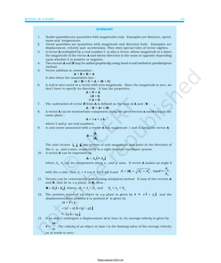 MOTION IN A PLANE 43
SUMMARY
1. Scalar quantities are quantities with magnitudes only. Examples are distance, speed,
mass and temperature.
2. Vector quantities are quantities with magnitude and direction both. Examples are
displacement, velocity and acceleration. They obey special rules of vector algebra.
3. A vector A multiplied by a real number λ is also a vector, whose magnitude is λ times
the magnitude of the vector A and whose direction is the same or opposite depending
upon whether λ is positive or negative.
4. Two vectors A and B may be added graphically using head-to-tail method or parallelogram
method.
5. Vector addition is commutative :
A + B = B + A
It also obeys the associative law :
(A + B) + C = A + (B + C)
6. A null or zero vector is a vector with zero magnitude. Since the magnitude is zero, we
don’t have to specify its direction. It has the properties :
A + 0 = A
λ0 = 0
0 A = 0
7. The subtraction of vector B from A is defined as the sum of A and –B :
A – B = A+ (–B)
8. A vector A can be resolved into component along two given vectors a and b lying in the
same plane :
A = λ a + µ b
where λ and µ are real numbers.
9. A unit vector associated with a vector A has magnitude 1 and is along the vector A:
n̂
A
A
=
The unit vectors ɵ ɵ ɵ
i, j, k are vectors of unit magnitude and point in the direction of
the x-, y-, and z-axes, respectively in a right-handed coordinate system.
10. A vector A can be expressed as
A i + j
= A A
x y
ɵ ɵ
where Ax
, Ay
are its components along x-, and y -axes. If vector A makes an angle θ
with the x-axis, then Ax
= A cos θ, Ay
=A sin θ and
2 2
, tan = .
y
x y
x
A
A A A
A
θ
= = +
A
11. Vectors can be conveniently added using analytical method. If sum of two vectors A
and B, that lie in x-y plane, is R, then :
R i j
= +
R R
x y
ɵ ɵ, where, Rx
= Ax
+ Bx
, and Ry
= Ay
+ By
12. The position vector of an object in x-y plane is given by r = i j
x y
ɵ ɵ
+ and the
displacement from position r to position r’ is given by
∆r = r′− r
= ′ − + ′ −
( ) ( )
x x y y
ɵ ɵ
i j
= ∆ + ∆
x y
ɵ ɵ
i j
13. If an object undergoes a displacement ∆r in time ∆t, its average velocity is given by
v =
∆
∆
r
t
. The velocity of an object at time t is the limiting value of the average velocity
as ∆t tends to zero :
Rationalised-2023-24
 