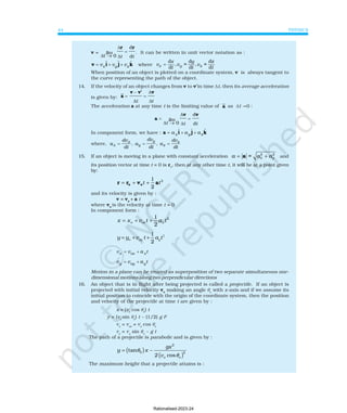 PHYSICS
44
v =
∆
∆
∆
=
t → 0
r r
t t
d
d
. It can be written in unit vector notation as :
v i j k
= + +
v v v
x y z
ɵ ɵ ɵ where
t
z
v
t
y
v
t
x
v z
y
x d
d
=
,
d
d
=
,
d
d
=
When position of an object is plotted on a coordinate system, v is always tangent to
the curve representing the path of the object.
14. If the velocity of an object changes from v to v′in time ∆t, then its average acceleration
is given by: a
v v' v
=
−
=
∆
∆
∆
t t
The acceleration a at any time t is the limiting value of a as ∆t Ž0 :
a
v v
=
→
=
∆
∆
∆
t t t
0
d
d
In component form, we have : a i j k
= + +
a a a
x y z
ɵ ɵ ɵ
where, a
dv
dt
, a
dv
dt
, a
dv
dt
x
x
y
y
z
z
= = =
15. If an object is moving in a plane with constant acceleration
2 2
= x y
a a a
= +
a and
its position vector at time t = 0 is ro
, then at any other time t, it will be at a point given
by:
2
1
2
t t
= + +
o o
r r v a
and its velocity is given by :
v = vo
+ a t
where vo
is the velocity at time t = 0
In component form :
2
1
2
o ox x
x x v t a t
= + +
2
1
2
o oy y
y y v t a t
= + +
v v a t
x ox x
= +
v v a t
y oy y
= +
Motion in a plane can be treated as superposition of two separate simultaneous one-
dimensional motions along two perpendicular directions
16. An object that is in flight after being projected is called a projectile. If an object is
projected with initial velocity vo
making an angle θo
with x-axis and if we assume its
initial position to coincide with the origin of the coordinate system, then the position
and velocity of the projectile at time t are given by :
x = (vo
cos θo
) t
y = (vo
sin θo
) t − (1/2) g t2
vx
= vox
= vo
cos θo
vy
= vo
sin θo
− g t
The path of a projectile is parabolic and is given by :
( )
( )
2
0 2
tan
cos
o o
gx
y x –
2 v
θ
θ
=
The maximum height that a projectile attains is :
lim
lim
Rationalised-2023-24
 