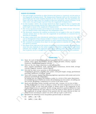 PHYSICS
46
POINTS TO PONDER
1. The path length traversed by an object between two points is, in general, not the same as
the magnitude of displacement. The displacement depends only on the end points; the
path length (as the name implies) depends on the actual path. The two quantities are
equal only if the object does not change its direction during the course of motion. In all
other cases, the path length is greater than the magnitude of displacement.
2. In view of point 1 above, the average speed of an object is greater than or equal to the
magnitude of the average velocity over a given time interval. The two are equal only if the
path length is equal to the magnitude of displacement.
3. The vector equations (3.33a) and (3.34a) do not involve any choice of axes. Of course,
you can always resolve them along any two independent axes.
4. The kinematic equations for uniform acceleration do not apply to the case of uniform
circular motion since in this case the magnitude of acceleration is constant but its
direction is changing.
5. An object subjected to two velocities v1
and v2
has a resultant velocity v = v1
+ v2
. Take
care to distinguish it from velocity of object 1 relative to velocity of object 2 : v12
= v1
− v2
.
Here v1
and v2
are velocities with reference to some common reference frame.
6. The resultant acceleration of an object in circular motion is towards the centre only if
the speed is constant.
7. The shape of the trajectory of the motion of an object is not determined by the acceleration
alone but also depends on the initial conditions of motion ( initial position and initial
velocity). For example, the trajectory of an object moving under the same acceleration
due to gravity can be a straight line or a parabola depending on the initial conditions.
EXERCISES
3.1 State, for each of the following physical quantities, if it is a scalar or a vector :
volume, mass, speed, acceleration, density, number of moles, velocity, angular
frequency, displacement, angular velocity.
3.2 Pick out the two scalar quantities in the following list :
force, angular momentum, work, current, linear momentum, electric field, average
velocity, magnetic moment, relative velocity.
3.3 Pick out the only vector quantity in the following list :
Temperature, pressure, impulse, time, power, total path length, energy, gravitational
potential, coefficient of friction, charge.
3.4 State with reasons, whether the following algebraic operations with scalar and vector
physical quantities are meaningful :
(a) adding any two scalars, (b) adding a scalar to a vector of the same dimensions ,
(c) multiplying any vector by any scalar, (d) multiplying any two scalars, (e) adding any
two vectors, (f) adding a component of a vector to the same vector.
3.5 Read each statement below carefully and state with reasons, if it is true or false :
(a) The magnitude of a vector is always a scalar, (b) each component of a vector is
always a scalar, (c) the total path length is always equal to the magnitude of the
displacement vector of a particle. (d) the average speed of a particle (defined as total
path length divided by the time taken to cover the path) is either greater or equal to
the magnitude of average velocity of the particle over the same interval of time, (e)
Three vectors not lying in a plane can never add up to give a null vector.
3.6 Establish the following vector inequalities geometrically or otherwise :
(a) |a+b| < |a| + |b|
(b) |a+b| > ||a| −
−
−
−
−|b||
Rationalised-2023-24
 