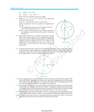 MOTION IN A PLANE 47
(c) |a−
−
−
−
−b| < |a| + |b|
(d) |a−
−
−
−
−b| > ||a| −
−
−
−
− |b||
When does the equality sign above apply?
3.7 Given a + b + c + d = 0, which of the following
statements are correct :
(a) a, b, c, and d must each be a null vector,
(b) The magnitude of (a + c) equals the magnitude of
( b + d),
(c) The magnitude of a can never be greater than the
sum of the magnitudes of b, c, and d,
(d) b + c must lie in the plane of a and d if a and d are
not collinear, and in the line of a and d, if they are
collinear ?
3.8 Three girls skating on a circular ice ground of radius
200 m start from a point P on the edge of the ground
and reach a point Q diametrically opposite to P following
different paths as shown in Fig. 3.19. What is the
magnitude of the displacement vector for each ? For
which girl is this equal to the actual length of
path skate ?
3.9 A cyclist starts from the centre O of a circular park of radius 1 km, reaches the edge P
of the park, then cycles along the circumference, and returns to the centre along QO
as shown in Fig. 3.20. If the round trip takes 10 min, what is the (a) net displacement,
(b) average velocity, and (c) average speed of the cyclist ?
Fig. 3.20
3.10 On an open ground, a motorist follows a track that turns to his left by an angle of 600
after every 500 m. Starting from a given turn, specify the displacement of the motorist
at the third, sixth and eighth turn. Compare the magnitude of the displacement with
the total path length covered by the motorist in each case.
3.11 A passenger arriving in a new town wishes to go from the station to a hotel located
10 km away on a straight road from the station. A dishonest cabman takes him along
a circuitous path 23 km long and reaches the hotel in 28 min. What is (a) the average
speed of the taxi, (b) the magnitude of average velocity ? Are the two equal ?
3.12 The ceiling of a long hall is 25 m high. What is the maximum horizontal distance that
a ball thrown with a speed of 40 m s-1
can go without hitting the ceiling of the hall ?
3.13 A cricketer can throw a ball to a maximum horizontal distance of 100 m. How much
high above the ground can the cricketer throw the same ball ?
Q
Fig. 3.19
Rationalised-2023-24
 