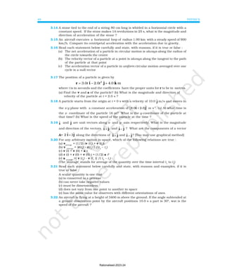 PHYSICS
48
3.14 A stone tied to the end of a string 80 cm long is whirled in a horizontal circle with a
constant speed. If the stone makes 14 revolutions in 25 s, what is the magnitude and
direction of acceleration of the stone ?
3.15 An aircraft executes a horizontal loop of radius 1.00 km with a steady speed of 900
km/h. Compare its centripetal acceleration with the acceleration due to gravity.
3.16 Read each statement below carefully and state, with reasons, if it is true or false :
(a) The net acceleration of a particle in circular motion is always along the radius of
the circle towards the centre
(b) The velocity vector of a particle at a point is always along the tangent to the path
of the particle at that point
(c) The acceleration vector of a particle in uniform circular motion averaged over one
cycle is a null vector
3.17 The position of a particle is given by
2
ˆ ˆ ˆ
3.0 2.0 4.0 m
t t
= − +
r i j k
where t is in seconds and the coefficients have the proper units for r to be in metres.
(a) Find the v and a of the particle? (b) What is the magnitude and direction of
velocity of the particle at t = 2.0 s ?
3.18 A particle starts from the origin at t = 0 s with a velocity of 10.0 j
ɵ m/s and moves in
the x-y plane with a constant acceleration of ( )
8.0 2.0
ɵ ɵ
i j
+ m s-2
. (a) At what time is
the x- coordinate of the particle 16 m? What is the y-coordinate of the particle at
that time? (b) What is the speed of the particle at the time ?
3.19 ɵ
i and ɵ
j are unit vectors along x- and y- axis respectively. What is the magnitude
and direction of the vectors ɵ ɵ
i j
+ , and ɵ ɵ
i j
− ? What are the components of a vector
A= 2 ɵ ɵ
i j
+ 3 along the directions of ɵ ɵ
i j
+ and ɵ ɵ
i j
− ? [You may use graphical method]
3.20 For any arbitrary motion in space, which of the following relations are true :
(a) vaverage
= (1/2) (v (t1
) + v (t2
))
(b) v average
= [r(t2
) - r(t1
) ] /(t2
– t1
)
(c) v (t) = v (0) + a t
(d) r (t) = r (0) + v (0) t + (1/2) a t2
(e) a average
=[ v (t2
) - v (t1
)] /( t2
– t1
)
(The ‘average’ stands for average of the quantity over the time interval t1
to t2
)
3.21 Read each statement below carefully and state, with reasons and examples, if it is
true or false :
A scalar quantity is one that
(a) is conserved in a process
(b) can never take negative values
(c) must be dimensionless
(d) does not vary from one point to another in space
(e) has the same value for observers with different orientations of axes.
3.22 An aircraft is flying at a height of 3400 m above the ground. If the angle subtended at
a ground observation point by the aircraft positions 10.0 s a part is 30°, wat is the
speed of the aircraft ?
Rationalised-2023-24
 