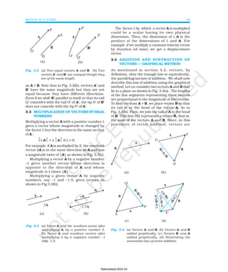 MOTION IN A PLANE 29
as A = B. Note that in Fig. 3.2(b), vectors A′ and
B′ have the same magnitude but they are not
equal because they have different directions.
Even if we shift B′ parallel to itself so that its tail
Q′ coincides with the tail O′ of A′, the tip S′ of B′
does not coincide with the tip P′ of A′.
3.3 MULTIPLICATION OF VECTORS BY REAL
NUMBERS
Multiplying a vector A with a positive number λ
gives a vector whose magnitude is changed by
the factor λ but the direction is the same as that
of A :
λ A = λ A if λ > 0.
For example, if A is multiplied by 2, the resultant
vector 2A is in the same direction as A and has
a magnitude twice of |A| as shown in Fig. 3.3(a).
Multiplying a vector A by a negative number
−λ gives another vector whose direction is
opposite to the direction of A and whose
magnitude is λ times |A|.
Multiplying a given vector A by negative
numbers, say –1 and –1.5, gives vectors as
shown in Fig 3.3(b).
The factor λ by which a vector A is multiplied
could be a scalar having its own physical
dimension. Then, the dimension of λ A is the
product of the dimensions of λ and A. For
example, if we multiply a constant velocity vector
by duration (of time), we get a displacement
vector.
3.4 ADDITION AND SUBTRACTION OF
VECTORS — GRAPHICAL METHOD
As mentioned in section 4.2, vectors, by
definition, obey the triangle law or equivalently,
the parallelogram law of addition. We shall now
describe this law of addition using the graphical
method. Let us consider two vectors A and B that
lie in a plane as shown in Fig. 3.4(a). The lengths
of the line segments representing these vectors
are proportional to the magnitude of the vectors.
To find the sum A + B, we place vector B so that
its tail is at the head of the vector A, as in
Fig. 3.4(b). Then, we join the tail of A to the head
of B. This line OQ represents a vector R, that is,
the sum of the vectors A and B. Since, in this
procedure of vector addition, vectors are
Fig. 3.2 (a) Two equal vectors A and B. (b) Two
vectors A′ and B′ are unequal though they
are of the same length.
Fig. 3.3 (a) Vector A and the resultant vector after
multiplying A by a positive number 2.
(b) Vector A and resultant vectors after
multiplying it by a negative number –1
and –1.5.
(c) (d)
Fig. 3.4 (a) Vectors A and B. (b) Vectors A and B
added graphically. (c) Vectors B and A
added graphically. (d) Illustrating the
associative law of vector addition.
Rationalised-2023-24
 