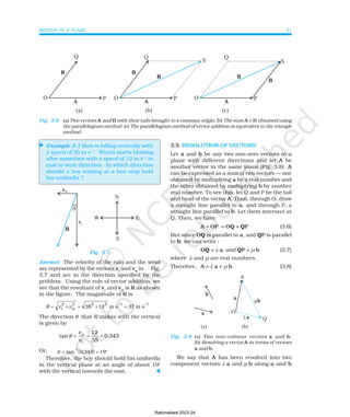 MOTION IN A PLANE 31
⊳
Example 3.1 Rain is falling vertically with
a speed of 35 m s–1
. Winds starts blowing
after sometime with a speed of 12 m s–1
in
east to west direction. In which direction
should a boy waiting at a bus stop hold
his umbrella ?
Fig. 3.7
Answer The velocity of the rain and the wind
are represented by the vectors vr
and vw
in Fig.
3.7 and are in the direction specified by the
problem. Using the rule of vector addition, we
see that the resultant of vr
and vw
is R as shown
in the figure. The magnitude of R is
R v v
r
2
w
2
= + = + =
− −
35 12 m s 37 m s
2 2 1 1
The direction θ that R makes with the vertical
is given by
12
tan 0.343
35
w
r
v
v
θ = = =
Or, ( )
θ = = °
tan
-
.
1
0 343 19
Therefore, the boy should hold his umbrella
in the vertical plane at an angle of about 19o
with the vertical towards the east. ⊳
Fig. 3.6 (a) Two vectors A and B with their tails brought to a common origin. (b) The sum A + B obtained using
the parallelogram method. (c) The parallelogram method of vector addition is equivalent to the triangle
method.
3.5 RESOLUTION OF VECTORS
Let a and b be any two non-zero vectors in a
plane with different directions and let A be
another vector in the same plane (Fig. 3.8). A
can be expressed as a sum of two vectors — one
obtained by multiplying a by a real number and
the other obtained by multiplying b by another
real number. To see this, let O and P be the tail
and head of the vector A. Then, through O, draw
a straight line parallel to a, and through P, a
straight line parallel to b. Let them intersect at
Q. Then, we have
A = OP = OQ + QP (3.6)
But since OQ is parallel to a, and QP is parallel
to b, we can write :
OQ = λ a, and QP = µ b (3.7)
where λ and µ are real numbers.
Therefore, A = λ a + µ b (3.8)
Fig. 3.8 (a) Two non-colinear vectors a and b.
(b) Resolving a vector A in terms of vectors
a and b.
We say that A has been resolved into two
component vectors λ a and µ b along a and b
Rationalised-2023-24
 
