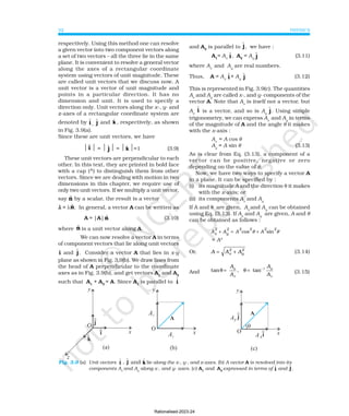 PHYSICS
32
Fig. 3.9 (a) Unit vectors ɵ
i , ɵ
j and ɵ
k lie along the x-, y-, and z-axes. (b) A vector A is resolved into its
components Ax
and Ay
along x-, and y- axes. (c) A1
and A2
expressed in terms of ɵ
i and ɵ
j .
respectively. Using this method one can resolve
a given vector into two component vectors along
a set of two vectors – all the three lie in the same
plane. It is convenient to resolve a general vector
along the axes of a rectangular coordinate
system using vectors of unit magnitude. These
are called unit vectors that we discuss now. A
unit vector is a vector of unit magnitude and
points in a particular direction. It has no
dimension and unit. It is used to specify a
direction only. Unit vectors along the x-, y- and
z-axes of a rectangular coordinate system are
denoted by ɵ
i ,
ɵ
j and k̂ , respectively, as shown
in Fig. 3.9(a).
Since these are unit vectors, we have
 î  =  ĵ  = k̂ =1 (3.9)
These unit vectors are perpendicular to each
other. In this text, they are printed in bold face
with a cap (^) to distinguish them from other
vectors. Since we are dealing with motion in two
dimensions in this chapter, we require use of
only two unit vectors. If we multiply a unit vector,
say n̂ by a scalar, the result is a vector
λ
λ
λ
λ
λ = λn̂. In general, a vector A can be written as
A = |A|n̂ (3.10)
where n̂ is a unit vector along A.
We can now resolve a vector A in terms
of component vectors that lie along unit vectors
î and ɵ
j. Consider a vector A that lies in x-y
plane as shown in Fig. 3.9(b). We draw lines from
the head of A perpendicular to the coordinate
axes as in Fig. 3.9(b), and get vectors A1
and A2
such that A1
+ A2
= A. Since A1
is parallel to ɵ
i
and A2
is parallel to ɵ
j, we have :
A1
= Ax
ɵ
i , A2
= Ay
ɵ
j (3.11)
where Ax
and Ay
are real numbers.
Thus, A = Ax
ɵ
i + Ay
ɵ
j (3.12)
This is represented in Fig. 3.9(c). The quantities
Ax
and Ay
are called x-, and y- components of the
vector A. Note that Ax
is itself not a vector, but
Ax
ɵ
i is a vector, and so is Ay
ɵ
j. Using simple
trigonometry, we can express Ax
and Ay
in terms
of the magnitude of A and the angle θ it makes
with the x-axis :
Ax
= A cos θ
Ay
= A sin θ (3.13)
As is clear from Eq. (3.13), a component of a
vector can be positive, negative or zero
depending on the value of θ.
Now, we have two ways to specify a vector A
in a plane. It can be specified by :
(i) its magnitude A and the direction θ it makes
with the x-axis; or
(ii) its components Ax
and Ay
If A and θ are given, Ax
and Ay
can be obtained
using Eq. (3.13). If Ax
and Ay
are given, A and θ
can be obtained as follows :
A A A A
x
2
y
2 2 2 2 2
+ = +
cos sin
θ θ
= A2
Or, A A A
x
2
y
2
= + (3.14)
And tan , tan
θ θ
= = −
A
A
A
A
y
x
y
x
1
(3.15)
Rationalised-2023-24
 