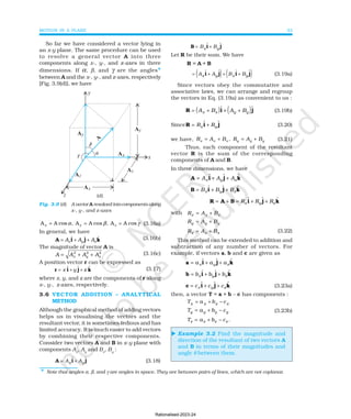 MOTION IN A PLANE 33
⊳
B i j
= +
B B
x y
ɵ ɵ
Let R be their sum. We have
R = A + B
( ) ( )
= + + +
A A B B
x y x y
ɵ ɵ ɵ ɵ
i j i j (3.19a)
Since vectors obey the commutative and
associative laws, we can arrange and regroup
the vectors in Eq. (3.19a) as convenient to us :
( ) ( )
R i j
= + + +
A B A B
x x y y
ɵ ɵ (3.19b)
SinceR i j
= +
R R
x y
ɵ ɵ (3.20)
we have, x x x y y y
R A B , R A B
= + = + (3.21)
Thus, each component of the resultant
vector R is the sum of the corresponding
components of A and B.
In three dimensions, we have
A i j k
= + +
A A A
x y z
ɵ ɵ ɵ
B i j k
= + +
B B B
x y z
ɵ ɵ ɵ
R A B i j k
= + = + +
R R R
x y z
ɵ ɵ ɵ
with R A B
x x x
= +
R A B
y y y
= +
R A B
z z z
= + (3.22)
This method can be extended to addition and
subtraction of any number of vectors. For
example, if vectors a, b and c are given as
a i j k
= + +
a a a
x y z
ɵ ɵ ɵ
b i j k
= + +
b b b
x y z
ɵ ɵ ɵ
c i j k
= + +
c c c
x y z
ɵ ɵ ɵ (3.23a)
then, a vector T = a + b – c has components :
T a b c
x x x x
= + −
T a b c
y y y y
= + − (3.23b)
T a b c
z z z z
= + − .
Example 3.2 Find the magnitude and
direction of the resultant of two vectors A
and B in terms of their magnitudes and
angle θ between them.
Fig. 3.9 (d) A vector A resolved into components along
x-, y-, and z-axes
* Note that angles α, β, and γ are angles in space. They are between pairs of lines, which are not coplanar.
So far we have considered a vector lying in
an x-y plane. The same procedure can be used
to resolve a general vector A into three
components along x-, y-, and z-axes in three
dimensions. If α, β, and γ are the angles*
between A and the x-, y-, and z-axes, respectively
[Fig. 3.9(d)], we have
(d)
x y z
A A cos , A A cos , A A cos
α β γ
= = = (3.16a)
In general, we have
ˆ ˆ ˆ
x y z
A A A
= + +
A i j k (3.16b)
The magnitude of vector A is
2 2
2
x y z
A A A A
= + + (3.16c)
A position vector r can be expressed as
r i j k
= + +
x y z
ɵ ɵ ɵ (3.17)
where x, y, and z are the components of r along
x-, y-, z-axes, respectively.
3.6 VECTOR ADDITION – ANALYTICAL
METHOD
Although the graphical method of adding vectors
helps us in visualising the vectors and the
resultant vector, it is sometimes tedious and has
limited accuracy. It is much easier to add vectors
by combining their respective components.
Consider two vectors A and B in x-y plane with
components Ax
, Ay
and Bx
, By
:
A i j
= +
A A
x y
ɵ ɵ (3.18)
Rationalised-2023-24
 