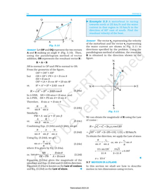 PHYSICS
34
⊳
Fig. 3.10
Answer Let OP and OQ represent the two vectors
A and B making an angle θ (Fig. 3.10). Then,
using the parallelogram method of vector
addition, OS represents the resultant vector R :
R = A + B
SN is normal to OP and PM is normal to OS.
From the geometry of the figure,
OS2
= ON2
+ SN2
but ON = OP + PN = A + B cos θ
SN = B sin θ
OS2
= (A + B cos θ)2
+ (B sin θ)2
or, R2
= A2
+ B2
+ 2AB cos θ
R A B 2AB
2 2
= + + cosθ (3.24a)
In ∆ OSN, SN = OS sinα = R sinα, and
in ∆ PSN, SN = PS sin θ = B sin θ
Therefore, R sin α = B sin θ
or,
R B
sin sin
θ α
= (3.24b)
Similarly,
PM = A sin α = B sin β
or,
A B
sin sin
β α
= (3.24c)
Combining Eqs. (3.24b) and (3.24c), we get
R A
sin sin sin
θ β α
= =
B
(3.24d)
Using Eq. (3.24d), we get:
sin sin
α θ
=
B
R
(3.24e)
where R is given by Eq. (3.24a).
or,
sin
tan
cos
SN B
OP PN A B
θ
α
θ
= =
+ +
(3.24f)
Equation (3.24a) gives the magnitude of the
resultant and Eqs. (3.24e) and (3.24f) its direction.
Equation (3.24a) is known as the Law of cosines
and Eq. (3.24d) as the Law of sines. ⊳
Example 3.3 A motorboat is racing
towards north at 25 km/h and the water
current in that region is 10 km/h in the
direction of 60° east of south. Find the
resultant velocity of the boat.
Answer The vector vb
representing the velocity
of the motorboat and the vector vc
representing
the water current are shown in Fig. 3.11 in
directions specified by the problem. Using the
parallelogram method of addition, the resultant
R is obtained in the direction shown in the
figure.
Fig. 3.11
We can obtain the magnitude of R using the Law
of cosine :
R v v v v
= b
2
c
2
b c
2 cos120
+ + o
= 25 10 2 25 10 -1/2 22 km/h
2 2
+ + × × ( ) ≅
To obtain the direction, we apply the Law of sines
R vc
sin sin
θ φ
= or, sin φ θ
=
v
R
c
sin
=
10 sin120
21.8
10 3
2 21.8
0.397
×
=
×
≅
φ ≅ 23.4 ⊳
3.7 MOTION IN A PLANE
In this section we shall see how to describe
motion in two dimensions using vectors.
Rationalised-2023-24
 