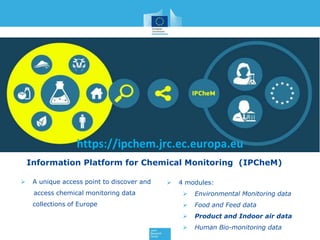 https://ipchem.jrc.ec.europa.eu
Information Platform for Chemical Monitoring (IPCheM)
 A unique access point to discover and
access chemical monitoring data
collections of Europe
 4 modules:
 Environmental Monitoring data
 Food and Feed data
 Product and Indoor air data
 Human Bio-monitoring data
 