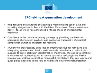 14
IPCheM next generation development
 Help reducing cost burdens by allowing a more efficient use of data and
reporting obligations, in line with the latest Commission Communication on
REFIT (2015) which has announced a fitness check of environmental
legislation.
 Contribute to the circular economy package by providing the basis for
addressing chemicals in products and enhancing traceability of chemical
composition (which is important for recycling).
 IPCheM will progressively build into an information hub for retrieving and
integrating environment, health and chemicals data that are really fit-for-
purpose to serve particular societal/policy challenges. The aim is to combine
environmental monitoring and exposure data with toxicology and health
information, seeking to establish meaningful correlations that can inform and
guide policy decisions in the field of health and environmental protection
 