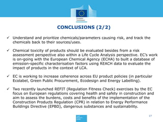 17
CONCLUSIONS (2/2)
 Understand and prioritize chemicals/parameters causing risk, and track the
chemicals back to their sources/uses.
 Chemical toxicity of products should be evaluated besides from a risk
assessment perspective also within a Life Cycle Analysis perspective. EC’s work
is on-going with the European Chemical Agency (ECHA) to built a database of
emission-specific characterisation factors using REACH data to evaluate the
impact of products in the context of LCA.
 EC is working to increase coherence across EU product policies (in particular
Ecolabel, Green Public Procurement, Ecodesign and Energy Labelling).
 Two recently launched REFIT (Regulation Fitness Check) exercises by the EC
focus on European regulations covering health and safety in construction and
aim to assess the burdens, costs and benefits of the implementation of the
Construction Products Regulation (CPR) in relation to Energy Performance
Buildings Directive (EPBD), dangerous substances and sustainability.
 