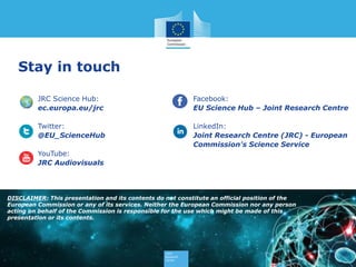 Stay in touch
JRC Science Hub:
ec.europa.eu/jrc
Twitter:
@EU_ScienceHub
YouTube:
JRC Audiovisuals
Facebook:
EU Science Hub – Joint Research Centre
LinkedIn:
Joint Research Centre (JRC) - European
Commission's Science Service
DISCLAIMER: This presentation and its contents do not constitute an official position of the
European Commission or any of its services. Neither the European Commission nor any person
acting on behalf of the Commission is responsible for the use which might be made of this
presentation or its contents.
 
