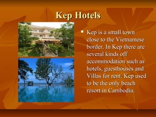 Kep HotelsKep Hotels
 Kep is a small townKep is a small town
close to the Vietnameseclose to the Vietnamese
border. In Kep there areborder. In Kep there are
several kinds offseveral kinds off
accommodation such asaccommodation such as
hotels, guesthouses andhotels, guesthouses and
Villas for rent. Kep usedVillas for rent. Kep used
to be the only beachto be the only beach
resort in Cambodia.resort in Cambodia.
 