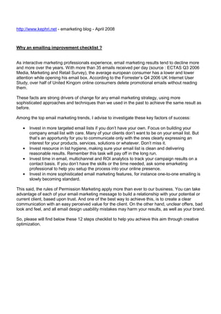 http://www.kephri.net - emarketing blog - April 2008

Why an emailing improvement checklist ?

As interactive marketing professionals experience, email marketing results tend to decline more
and more over the years. With more than 35 emails received per day (source : ECTAS Q3 2006
Media, Marketing and Retail Survey), the average european consumer has a lower and lower
attention while opening his email box. According to the Forrester’s Q4 2006 UK Internet User
Study, over half of United Kingom online consumers delete promotional emails without reading
them.
These facts are strong drivers of change for any email marketing strategy, using more
sophisticated approaches and techniques than we used in the past to achieve the same result as
before.
Among the top email marketing trends, I advise to investigate these key factors of success:
•

•
•
•

Invest in more targeted email lists if you don’t have your own. Focus on building your
company email list with care. Many of your clients don’t want to be on your email list. But
that’s an apportunity for you to communicate only with the ones clearly expressing an
interest for your products, services, solutions or whatever. Don’t miss it.
Invest resource in list hygiene, making sure your email list is clean and delivering
reasonable results. Remember this task will pay off in the long run.
Invest time in email, multichannel and ROI analytics to track your campaign results on a
contact basis. If you don’t have the skills or the time needed, ask some emarketing
professional to help you setup the process into your online presence.
Invest in more sophisticated email marketing features, for instance one-to-one emailing is
slowly becoming standard.

This said, the rules of Permission Marketing apply more than ever to our business. You can take
advantage of each of your email marketing message to build a relationship with your potential or
current client, based upon trust. And one of the best way to achieve this, is to create a clear
communication with an easy perceived value for the client. On the other hand, unclear offers, bad
look and feel, and all email design usability mistakes may harm your results, as well as your brand.
So, please will find below these 12 steps checklist to help you achieve this aim through creative
optimization.

 