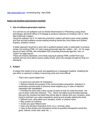 http://www.kephri.net - emarketing blog - April 2008

kephri.net emailing improvement checklist

1. Use of software-generated creatives
It is common to use software such as Adobe Dreamweaver or Photoshop (using slices
technology), Microsoft Office or Frontpage to produce creatives for emailing (.htm or .html
files linked with images).
Using this software “as is” to make the production creative will lead to poor email usability
and look and feel problems across leading emailing clients like Lotus Notes and Outlook
Express, whatever version.
A better approach would be to work with a qualified website coder or webmaster to produce
simple, but working HTML 4.0 code (using exclusively tags like <table>, <td>, <tr> for page
layout) or basic XHTML with embedded CSS (including exclusively tags like <div> or
<span> for page layout).
These are industry standards, and simply copying & pasting HTML content from your
website will over time deliver poorer quality emails, given the changes brought by Web 2.0
standards.

2. Subject
A subject line needs to be as quick and appealing as a newspaper headline. Grabbing the
eye within a customer’s mailbox is becoming more and more difficult.
That’s why a good subject line :
Is short (not more than 35 characters)
Defines instantly the purpose of the communication (acquisition, retention) or
remembers several words of previous email subjects (e.g. in case of retention
campaigns like newsletters)
Provides the client with a clear course of action to look for inside the email : the
use of action verbs like “Receive”, “Try”, “Send” are highly recommended because
they give the recipient the belief they will be able to interact with your company, while
trying to sell them your value proposal by opening and actually reading the email
Delivers trust, using either your company, brand, or product name
May contain an incentive
Avoids any spam-filtered word
Uses only standard characters (from a to z, commas, dots)
Uses as few articles and transparent words as possible (transparent words like :
good, internet, email, best, deal, etc…)

 
