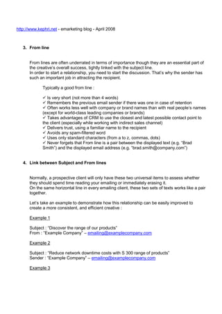 http://www.kephri.net - emarketing blog - April 2008

3. From line

From lines are often underrated in terms of importance though they are an essential part of
the creative’s overall success, tightly linked with the subject line.
In order to start a relationship, you need to start the discussion. That’s why the sender has
such an important job in attracting the recipient.
Typically a good from line :
Is very short (not more than 4 words)
Remembers the previous email sender if there was one in case of retention
Often works less well with company or brand names than with real people’s names
(except for world-class leading companies or brands)
Takes advantages of CRM to use the closest and latest possible contact point to
the client (especially while working with indirect sales channel)
Delivers trust, using a familiar name to the recipient
Avoids any spam-filtered word
Uses only standard characters (from a to z, commas, dots)
Never forgets that From line is a pair between the displayed text (e.g. “Brad
Smith”) and the displayed email address (e.g. “brad.smith@company.com”)

4. Link between Subject and From lines

Normally, a prospective client will only have these two universal items to assess whether
they should spend time reading your emailing or immediately erasing it.
On the same horizontal line in every emailing client, these two sets of texts works like a pair
together.
Let’s take an example to demonstrate how this relationship can be easily improved to
create a more consistent, and efficient creative :
Example 1
Subject : “Discover the range of our products”
From : “Example Company” – emailing@examplecompany.com
Example 2
Subject : “Reduce network downtime costs with S 300 range of products”
Sender : “Example Company” – emailing@examplecompany.com
Example 3

 