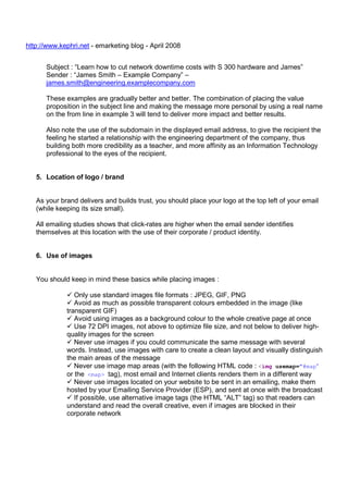 http://www.kephri.net - emarketing blog - April 2008
Subject : “Learn how to cut network downtime costs with S 300 hardware and James”
Sender : “James Smith – Example Company” –
james.smith@engineering.examplecompany.com
These examples are gradually better and better. The combination of placing the value
proposition in the subject line and making the message more personal by using a real name
on the from line in example 3 will tend to deliver more impact and better results.
Also note the use of the subdomain in the displayed email address, to give the recipient the
feeling he started a relationship with the engineering department of the company, thus
building both more credibility as a teacher, and more affinity as an Information Technology
professional to the eyes of the recipient.

5. Location of logo / brand

As your brand delivers and builds trust, you should place your logo at the top left of your email
(while keeping its size small).
All emailing studies shows that click-rates are higher when the email sender identifies
themselves at this location with the use of their corporate / product identity.

6. Use of images

You should keep in mind these basics while placing images :
Only use standard images file formats : JPEG, GIF, PNG
Avoid as much as possible transparent colours embedded in the image (like
transparent GIF)
Avoid using images as a background colour to the whole creative page at once
Use 72 DPI images, not above to optimize file size, and not below to deliver highquality images for the screen
Never use images if you could communicate the same message with several
words. Instead, use images with care to create a clean layout and visually distinguish
the main areas of the message
Never use image map areas (with the following HTML code : <img usemap="#map”
or the <map> tag), most email and Internet clients renders them in a different way
Never use images located on your website to be sent in an emailing, make them
hosted by your Emailing Service Provider (ESP), and sent at once with the broadcast
If possible, use alternative image tags (the HTML “ALT” tag) so that readers can
understand and read the overall creative, even if images are blocked in their
corporate network

 